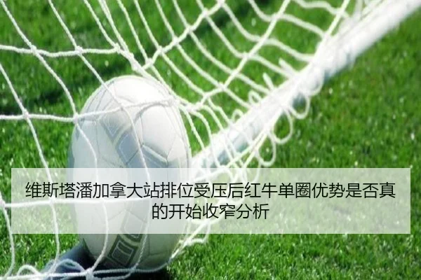 维斯塔潘加拿大站排位受压后红牛单圈优势是否真的开始收窄分析