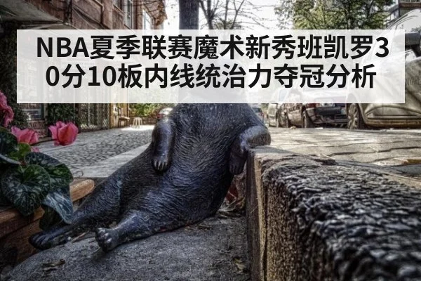 NBA夏季联赛魔术新秀班凯罗30分10板内线统治力夺冠分析
