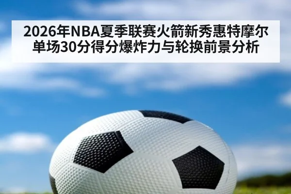2026年NBA夏季联赛火箭新秀惠特摩尔单场30分得分爆炸力与轮换前景分析