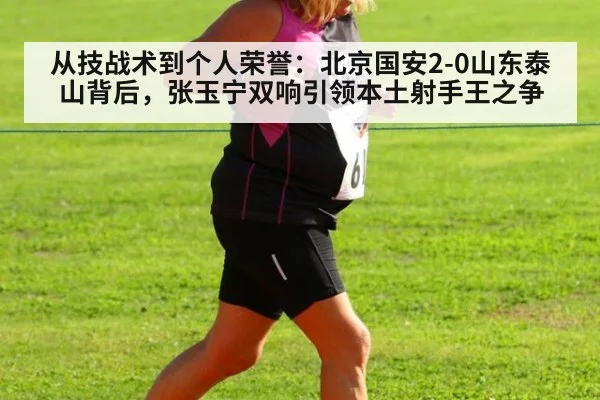 从技战术到个人荣誉:北京国安2-0山东泰山背后,张玉宁双响引领本土射手王之争