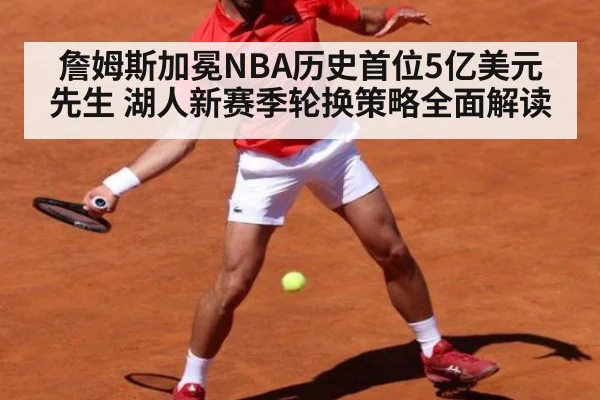 詹姆斯加冕NBA历史首位5亿美元先生 湖人新赛季轮换策略全面解读